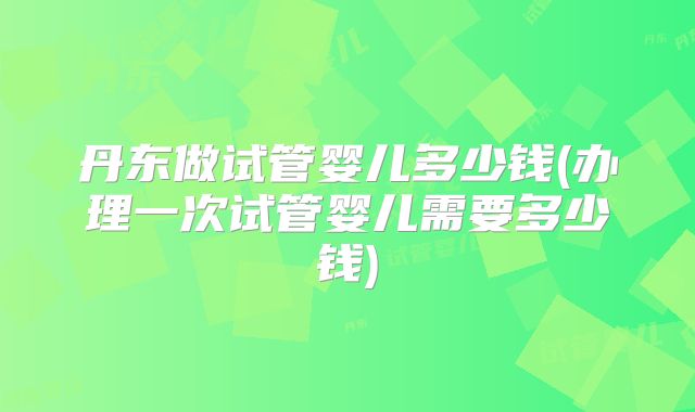 丹东做试管婴儿多少钱(办理一次试管婴儿需要多少钱)