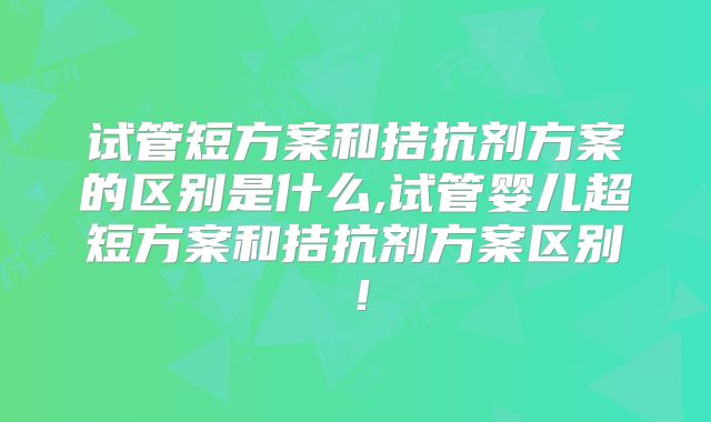 试管短方案和拮抗剂方案的区别是什么,试管婴儿超短方案和拮抗剂方案区别!