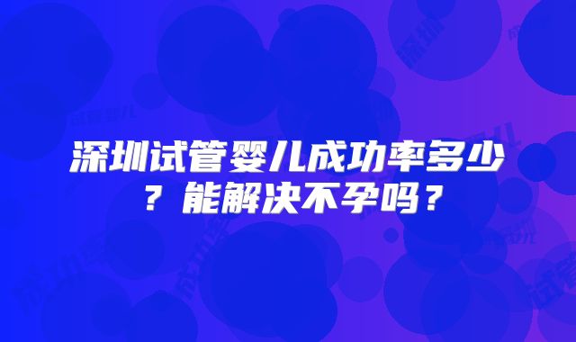 深圳试管婴儿成功率多少？能解决不孕吗？