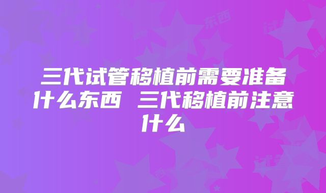 三代试管移植前需要准备什么东西 三代移植前注意什么