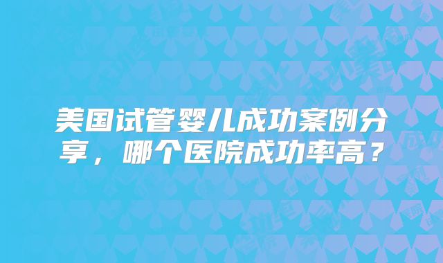 美国试管婴儿成功案例分享,哪个医院成功率高?