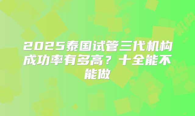2025泰国试管三代机构成功率有多高？十全能不能做