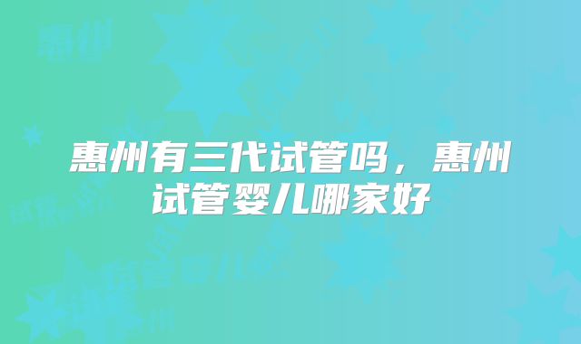 惠州有三代试管吗，惠州试管婴儿哪家好