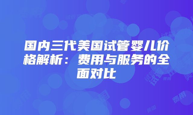 国内三代美国试管婴儿价格解析：费用与服务的全面对比