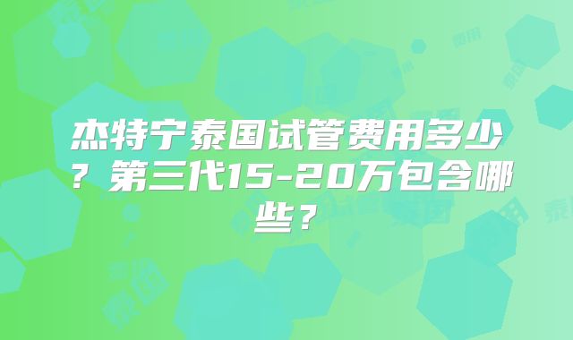 杰特宁泰国试管费用多少？第三代15-20万包含哪些？