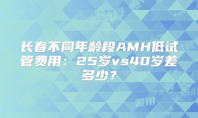 长春不同年龄段AMH低试管费用：25岁vs40岁差多少？
