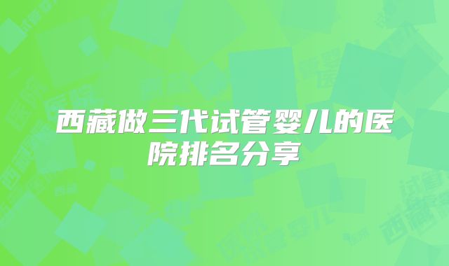 西藏做三代试管婴儿的医院排名分享