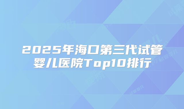 2025年海口第三代试管婴儿医院Top10排行