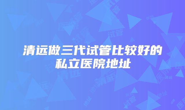 清远做三代试管比较好的私立医院地址