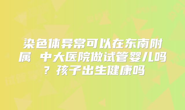 染色体异常可以在东南附属 中大医院做试管婴儿吗?孩子出生健康吗