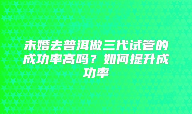 未婚去普洱做三代试管的成功率高吗？如何提升成功率