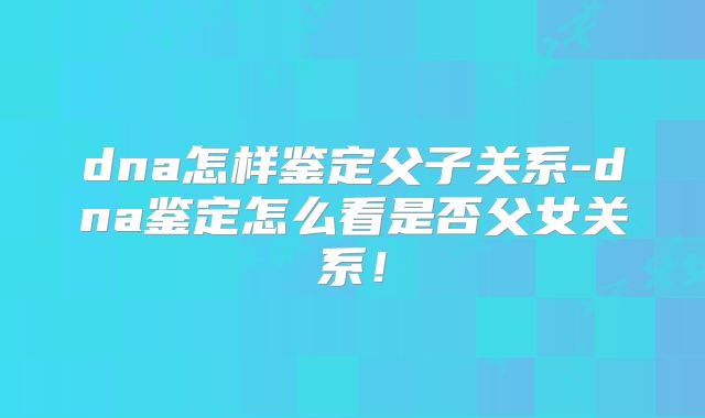 dna怎样鉴定父子关系-dna鉴定怎么看是否父女关系！