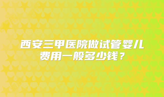西安三甲医院做试管婴儿费用一般多少钱？