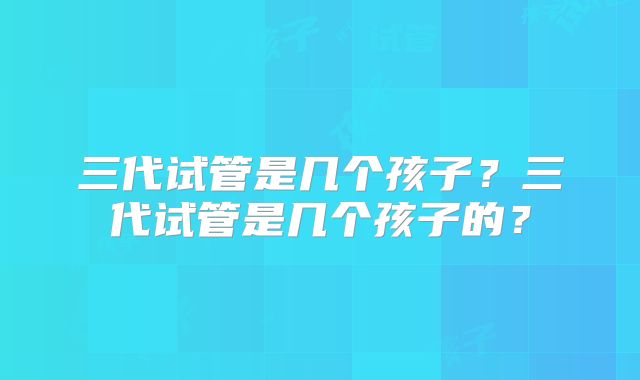 三代试管是几个孩子?三代试管是几个孩子的?
