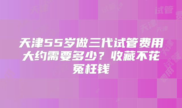天津55岁做三代试管费用大约需要多少?收藏不花冤枉钱