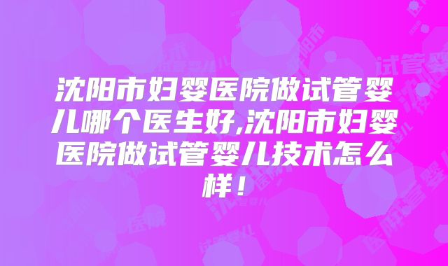 沈阳市妇婴医院做试管婴儿哪个医生好,沈阳市妇婴医院做试管婴儿技术怎么样！