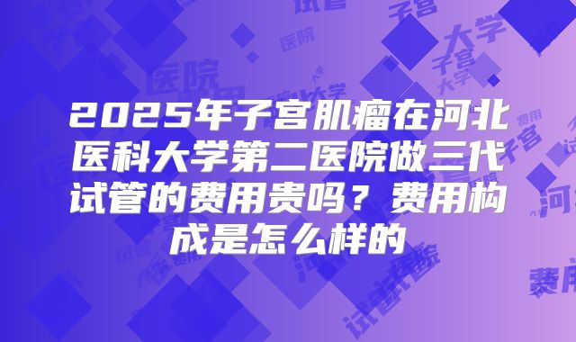 2025年子宫肌瘤在河北医科大学第二医院做三代试管的费用贵吗?费用构成是怎么样的