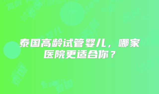泰国高龄试管婴儿,哪家医院更适合你?