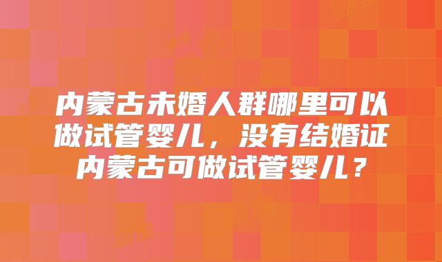 内蒙古未婚人群哪里可以做试管婴儿，没有结婚证内蒙古可做试管婴儿？