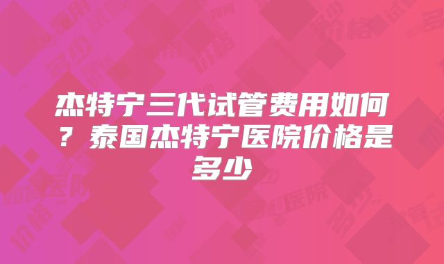 杰特宁三代试管费用如何？泰国杰特宁医院价格是多少