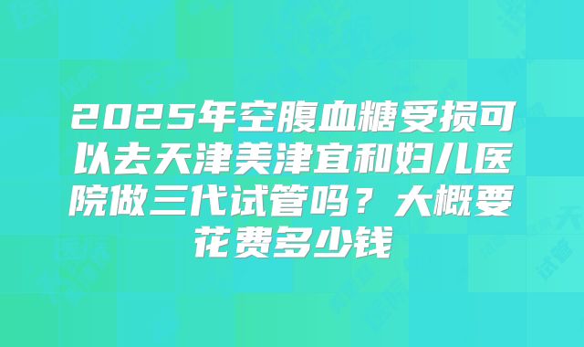 2025年空腹血糖受损可以去天津美津宜和妇儿医院做三代试管吗?大概要花费多少钱