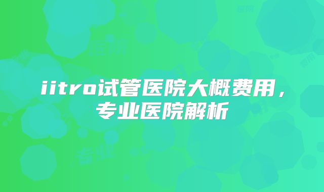 iitro试管医院大概费用，专业医院解析