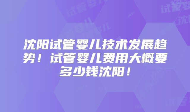 沈阳试管婴儿技术发展趋势!试管婴儿费用大概要多少钱沈阳!
