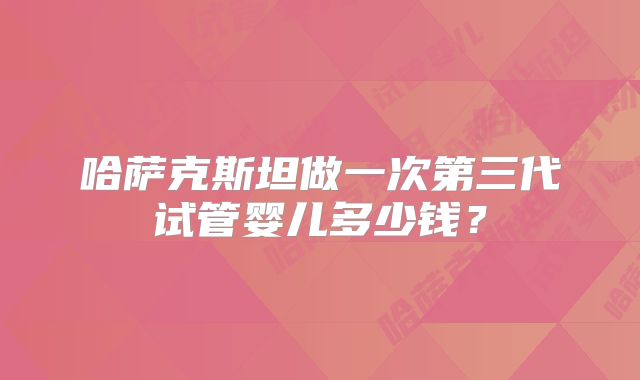 哈萨克斯坦做一次第三代试管婴儿多少钱？