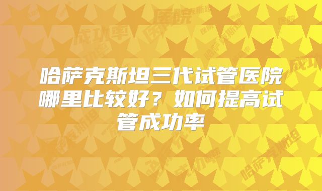 哈萨克斯坦三代试管医院哪里比较好？如何提高试管成功率