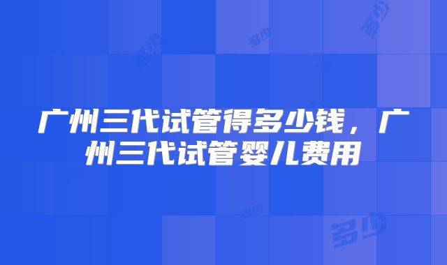 广州三代试管得多少钱,广州三代试管婴儿费用