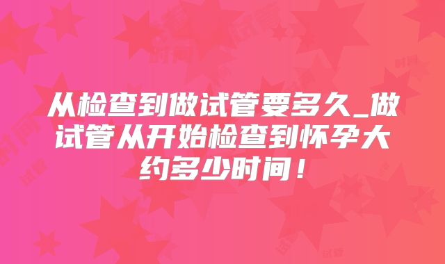 从检查到做试管要多久_做试管从开始检查到怀孕大约多少时间！
