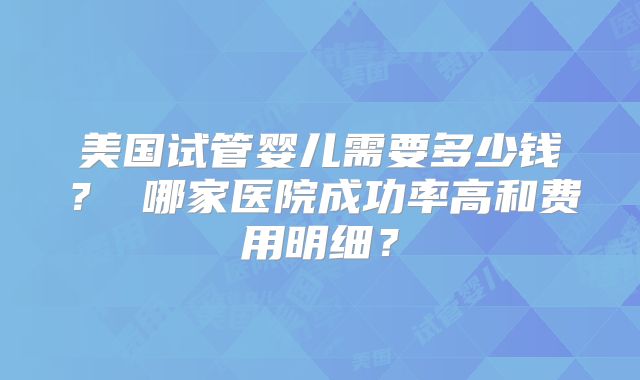 美国试管婴儿需要多少钱？ 哪家医院成功率高和费用明细？