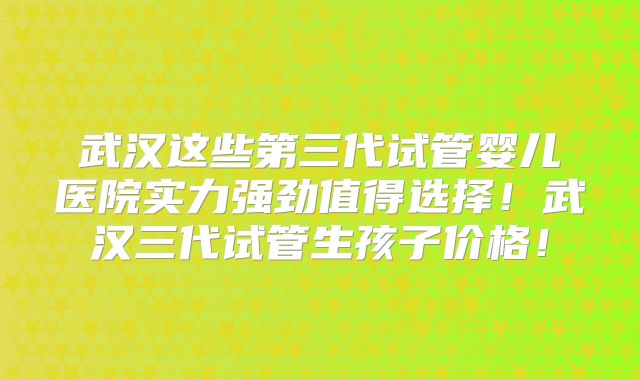 武汉这些第三代试管婴儿医院实力强劲值得选择！武汉三代试管生孩子价格！