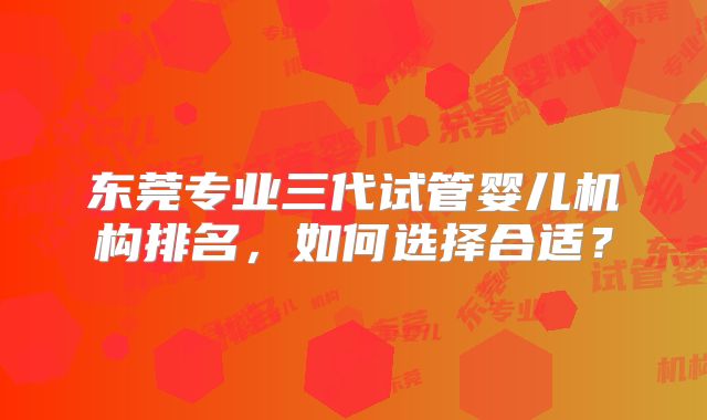 东莞专业三代试管婴儿机构排名，如何选择合适？