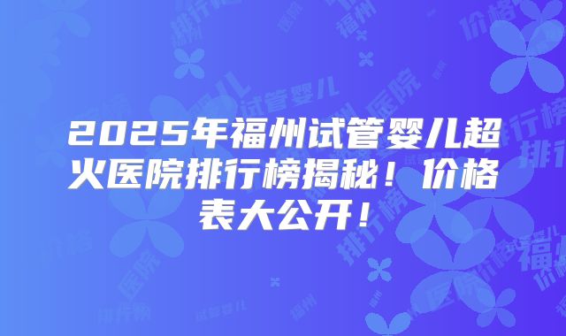 2025年福州试管婴儿超火医院排行榜揭秘！价格表大公开！