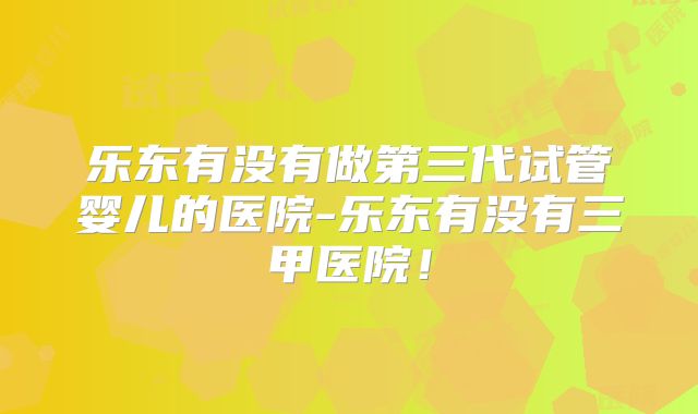 乐东有没有做第三代试管婴儿的医院-乐东有没有三甲医院！