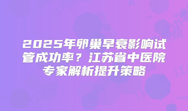 2025年卵巢早衰影响试管成功率？江苏省中医院专家解析提升策略