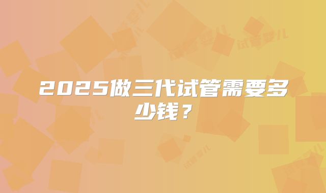 2025做三代试管需要多少钱？