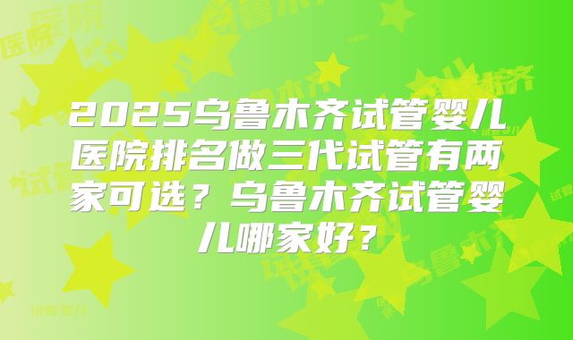 2025乌鲁木齐试管婴儿医院排名做三代试管有两家可选？乌鲁木齐试管婴儿哪家好？