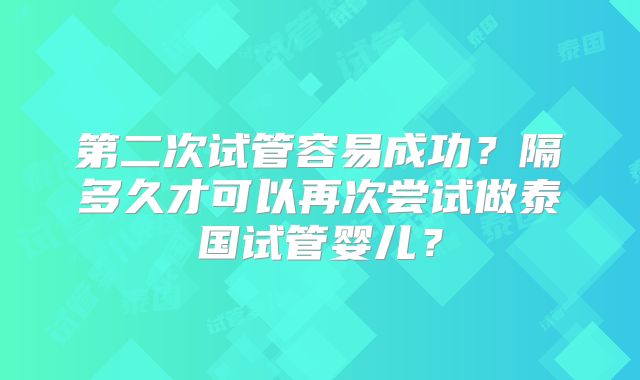 第二次试管容易成功？隔多久才可以再次尝试做泰国试管婴儿？