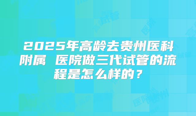 2025年高龄去贵州医科附属 医院做三代试管的流程是怎么样的?
