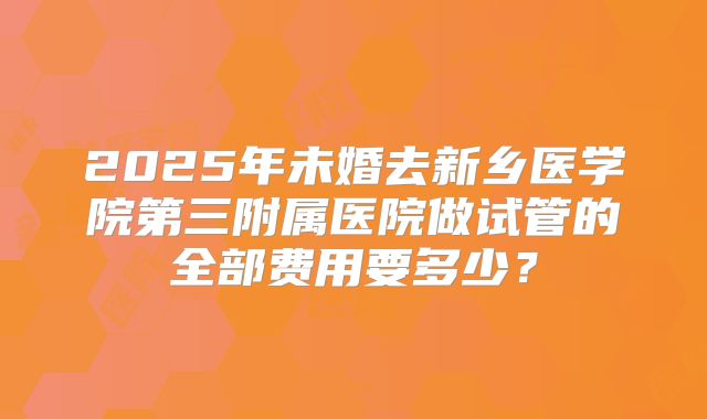 2025年未婚去新乡医学院第三附属医院做试管的全部费用要多少?