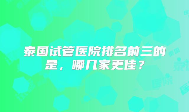 泰国试管医院排名前三的是，哪几家更佳？
