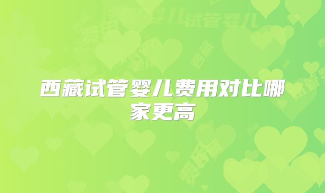 西藏试管婴儿费用对比哪家更高
