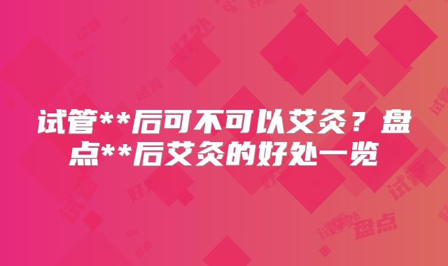 试管**后可不可以艾灸？盘点**后艾灸的好处一览