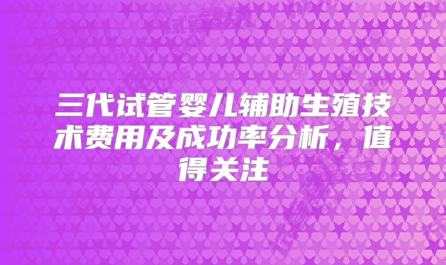 三代试管婴儿辅助生殖技术费用及成功率分析，值得关注