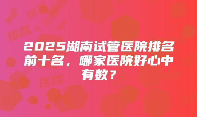 2025湖南试管医院排名前十名，哪家医院好心中有数？