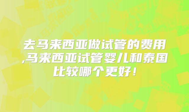 去马来西亚做试管的费用,马来西亚试管婴儿和泰国比较哪个更好!