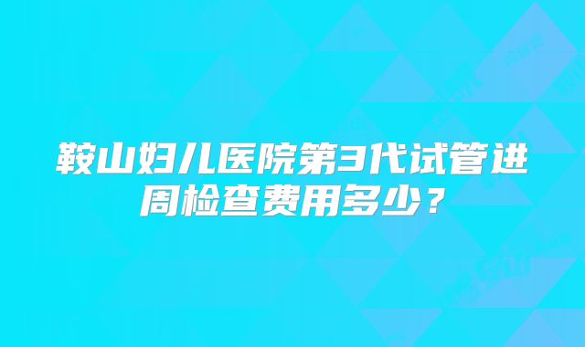 鞍山妇儿医院第3代试管进周检查费用多少？