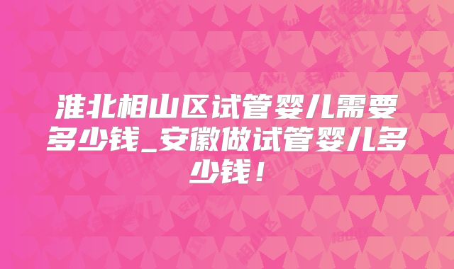 淮北相山区试管婴儿需要多少钱_安徽做试管婴儿多少钱!